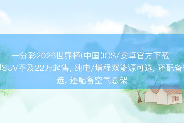 一分彩2026世界杯(中国)IOS/安卓官方下载 这款大型SUV不及22万起售， 纯电/增程双能源可选， 还配备空气悬架