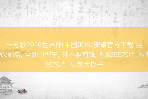 一分彩2026世界杯(中国)IOS/安卓官方下载 当代艾尼氪V到店， 全新中型车， 外不雅前锋， 配8295芯片+豆包大模子