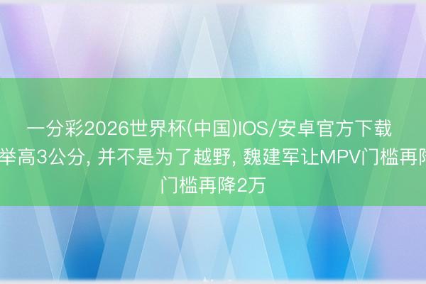 一分彩2026世界杯(中国)IOS/安卓官方下载 底盘举高3公分， 并不是为了越野， 魏建军让MPV门槛再降2万