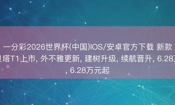 一分彩2026世界杯(中国)IOS/安卓官方下载 新款极狐贝塔T1上市， 外不雅更新， 建树升级， 续航晋升， 6.28万元起