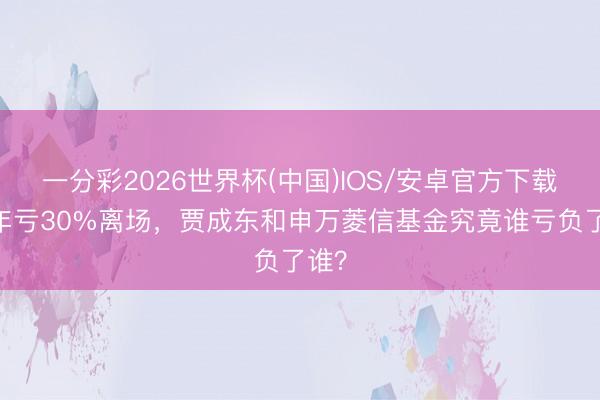 一分彩2026世界杯(中国)IOS/安卓官方下载 一年亏30%离场，贾成东和申万菱信基金究竟谁亏负了谁？