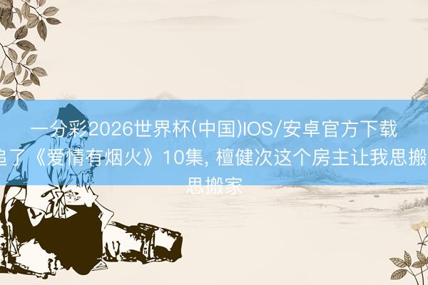 一分彩2026世界杯(中国)IOS/安卓官方下载 追了《爱情有烟火》10集， 檀健次这个房主让我思搬家