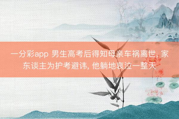一分彩app 男生高考后得知母亲车祸离世， 家东谈主为护考避讳， 他躺地哀泣一整天