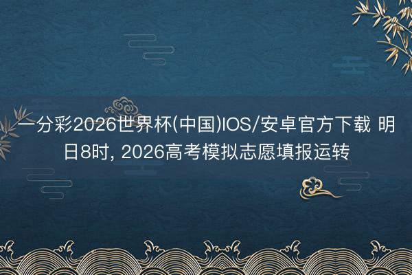 一分彩2026世界杯(中国)IOS/安卓官方下载 明日8时, 2026高考模拟志愿填报运转