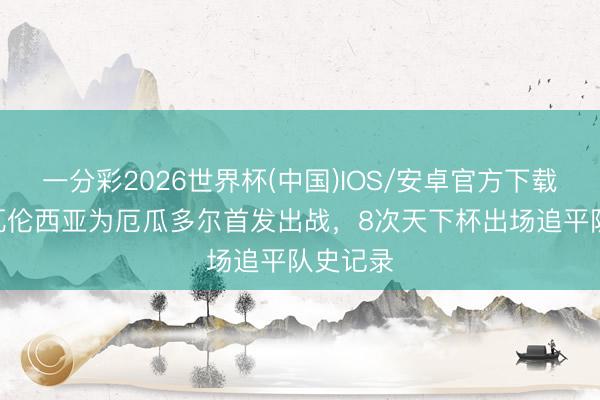 一分彩2026世界杯(中国)IOS/安卓官方下载 恩纳·瓦伦西亚为厄瓜多尔首发出战，8次天下杯出场追平队史记录